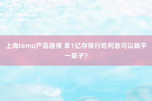 上海temu产品建模 拿1亿存银行吃利息可以躺平一辈子？