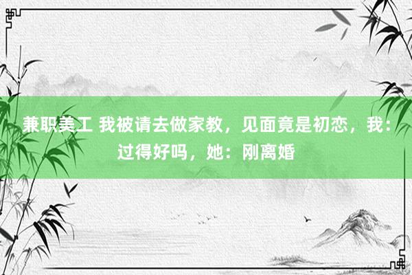 兼职美工 我被请去做家教，见面竟是初恋，我：过得好吗，她：刚离婚