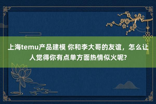 上海temu产品建模 你和李大哥的友谊，怎么让人觉得你有点单方面热情似火呢?