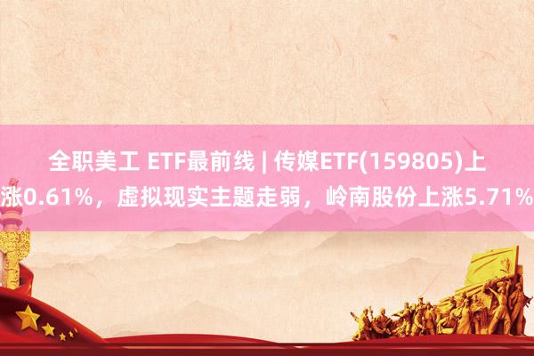 全职美工 ETF最前线 | 传媒ETF(159805)上涨0.61%，虚拟现实主题走弱，岭南股份上涨5.71%