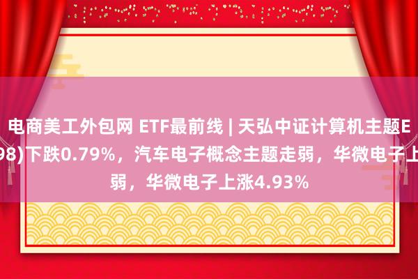 电商美工外包网 ETF最前线 | 天弘中证计算机主题ETF(159998)下跌0.79%，汽车电子概念主题走弱，华微电子上涨4.93%