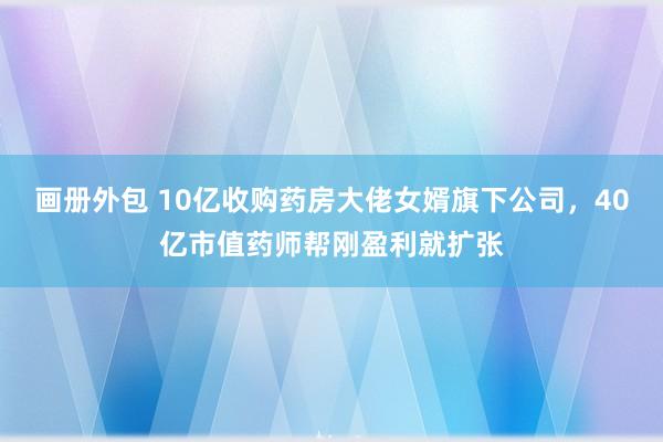 画册外包 10亿收购药房大佬女婿旗下公司，40亿市值药师帮刚盈利就扩张