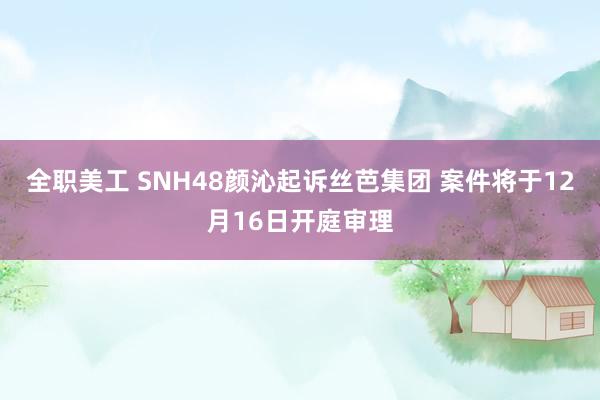 全职美工 SNH48颜沁起诉丝芭集团 案件将于12月16日开庭审理