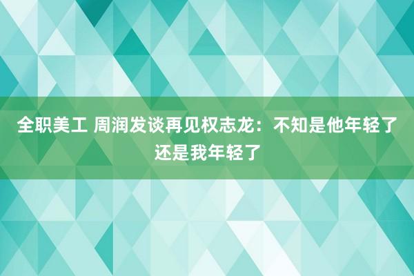 全职美工 周润发谈再见权志龙：不知是他年轻了还是我年轻了